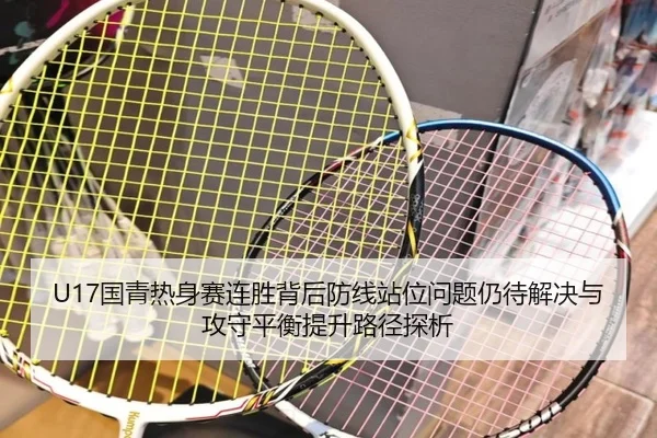 U17国青热身赛连胜背后防线站位问题仍待解决与攻守平衡提升路径探析（XCSPORT）
