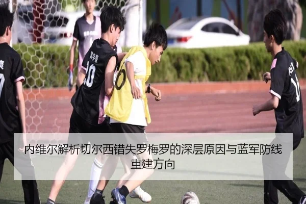 内维尔解析切尔西错失罗梅罗的深层原因与蓝军防线重建方向（XCSPORT）