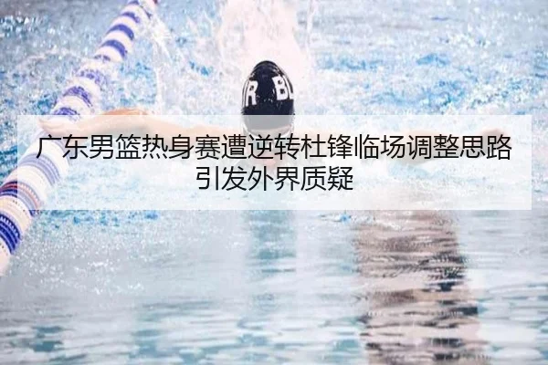 广东男篮热身赛遭逆转杜锋临场调整思路引发外界质疑（XCSPORT）