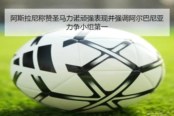 阿斯拉尼称赞圣马力诺顽强表现并强调阿尔巴尼亚力争小组第一（XCSPORT）
